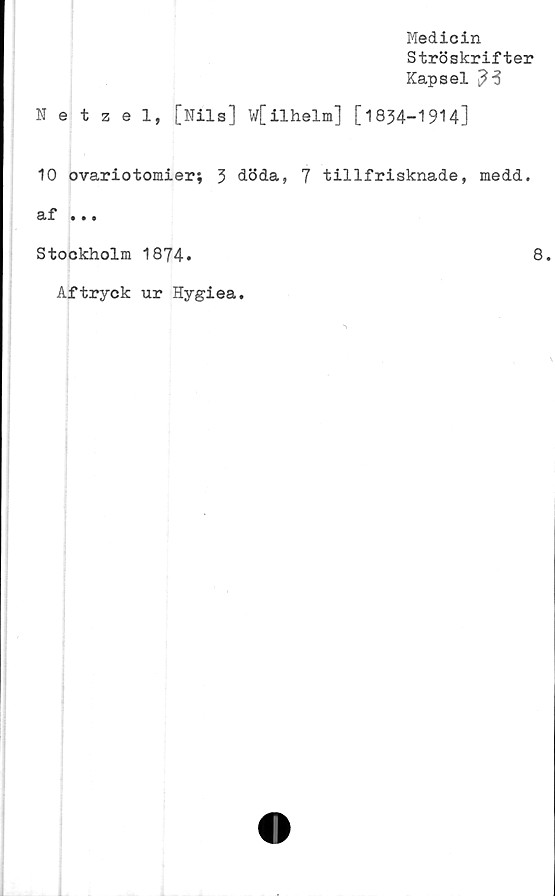  ﻿Medicin
Ströskrifter
Kapsel ^3
Netzel, [Nils] w[ilhelm] [1834-1914]
10 ovariotomier; 3 döda, 7 tillfrisknade, medd.
af • • •
Stockholm 1874.	8.
Aftryck ur Hygiea.