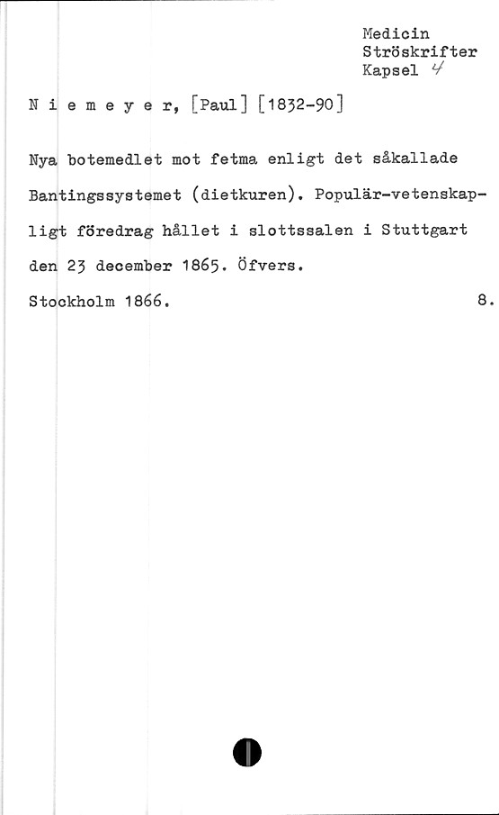 ﻿Medicin
Ströskrifter
Kapsel V
Niemeyer, [Paul] [1832-90]
Nya botemedlet mot fetma enligt det såkallade
Bantingssystemet (dietkuren). Populär-vetenskap-
ligt föredrag hållet i slottssalen i Stuttgart
den 23 december 1865. Öfvers.
Stockholm 1866.	8.