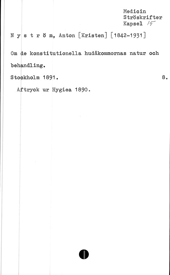  ﻿Medicin
Ströskrifter
Kapsel /f"
Nyström, Anton [Kristen] [1842-1931]
Om de konstitutionella hudåkommornas natur och
behandling.
Stockholm 1891.	8.
Aftryck ur Hygiea 1890.