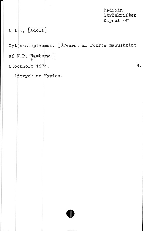 ﻿Medicin
Ströskrifter
Kapsel J5~
0 t t, [Adolf]
Gytjekataplasmer. [Öfvers. af förfss manuskript
af N.P. Hamberg.]
Stockholm 1874.	8.
Aftryck ur Hygiea.