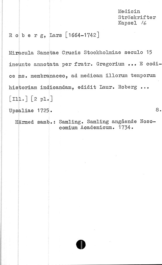  ﻿Medicin
Ströskrifter
Kapsel /é
Roberg, Lars [1664-1742]
Miracula Sanctae Crucis Stockholmiae seculo 15
ineunte annotata per fratr. Gregorium ... E codi-
ce ms. membranaceo, ad medicam illorum temporum
historiam indicandam, edidit Laur. Roberg ...
[ill.] [2 pl.]
Upsaliae 1725.	8.
Härmed samb.: Samling. Samling angående Noso-
comium Academicum. 1734.