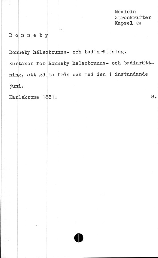  ﻿Medicin
Ströskrifter
Kapsel H3
Ronneby
Ronneby hälsobrunns- och badinrättning.
Kurtaxor för Ronneby helsobrunns- och badinrätt-
ning, att gälla från och med den 1 instundande
juni.
Karlskrona 1881.	8.