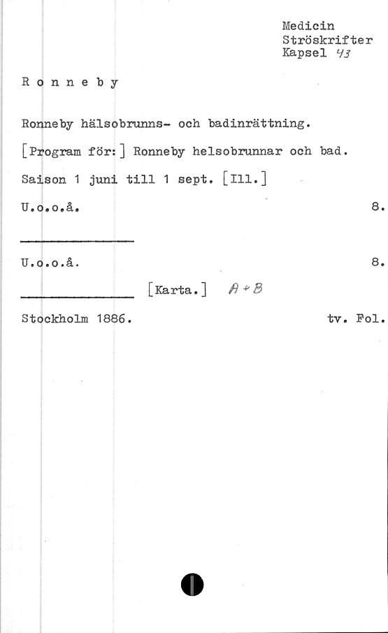  ﻿Medicin
Ströskrifter
Kapsel 7J
Ronneby
Ronneby hälsobrunns- och badinrättning.
[Program för:] Ronneby helsobrunnar och bad.
Saison 1 juni till 1 sept. [ill.]
U.o.o.å.
U.o.o.å.
________________ [Karta.]
Stockholm 1886.
tv.
8.
8.
Pol.