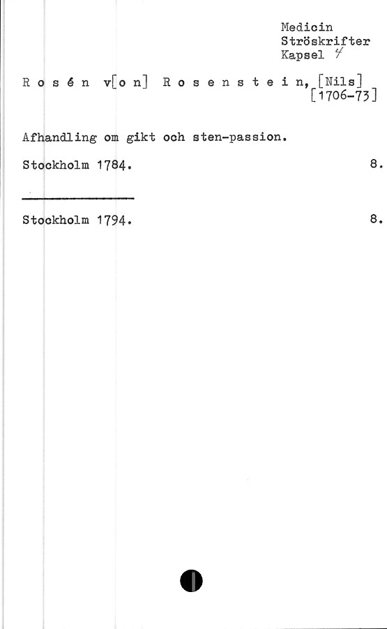  ﻿Medicin
Ströskrifter
Kapsel /
Rosén y[o n] Rosenstein, [Nils]
[1706-73]
Afhandling om gikt och sten-passion.
Stockholm 1784»	8.
Stockholm 1794
8