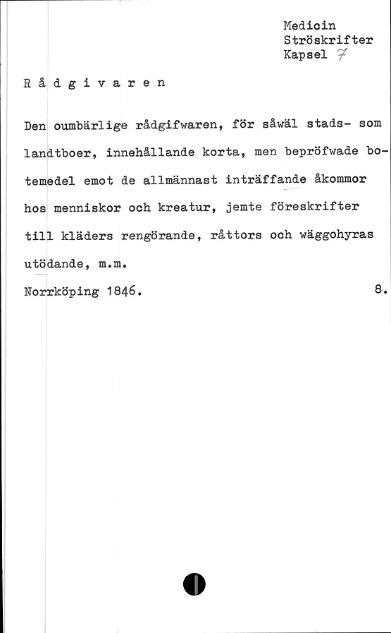  ﻿Medicin
Ströskrifter
Kapsel
Rådgivaren
Den oumbärlige rådgifwaren, för såwäl stads- som
landtboer, innehållande korta, men bepröfwade bo-
temedel emot de allmännast inträffande åkommor
hos menniskor och kreatur, jemte föreskrifter
till kläders rengörande, råttors och wäggohyras
utödande, m.m.
Norrköping 1846.	8.