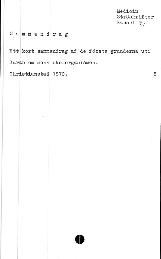  ﻿Medicin
Ströskrifter
Kapsel %/
Sammand rag
Ett kort sammandrag af de första grunderna uti
läran om mennisko-organismen.
Christianstad 1870.
8.