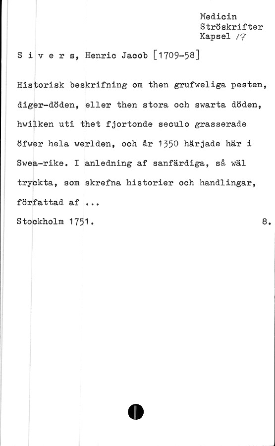  ﻿Medicin
Ströskrifter
Kapsel /7
S ivers, Henric Jacob [1709-58]
Historisk beskrifning om then grufweliga pesten,
diger-döden, eller then stora och swarta döden,
hwilken uti thet fjortonde seculo grasserade
öfwer hela werlden, och år 1350 härjade här i
Swea-rike. I anledning af sanfärdiga, så wäl
tryckta, som skrefna historier och handlingar,
författad af ...
Stockholm 1751
8
