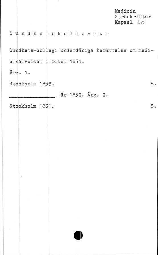  ﻿Medicin
Ströskrifter
Kapsel é>0
Sundhetskollegium
Sundhets-collegi underdåniga berättelse om medi-
cinalverket i riket 1851.
Årg. 1.
Stockholm 1853.	8.
________________ år 1859. Årg. 9*
Stockholm 1861.
8.