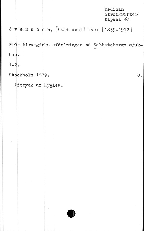  ﻿Medicin
Ströskrifter
Kapsel é>/
Svensson, [Carl Axel] Ivar [1839-1912]
Från kirurgiska afdelningen på Sabbatsbergs sjuk-
■f
hus.
1-2.
Stockholm 1879.	8.
Aftryck ur Hygiea