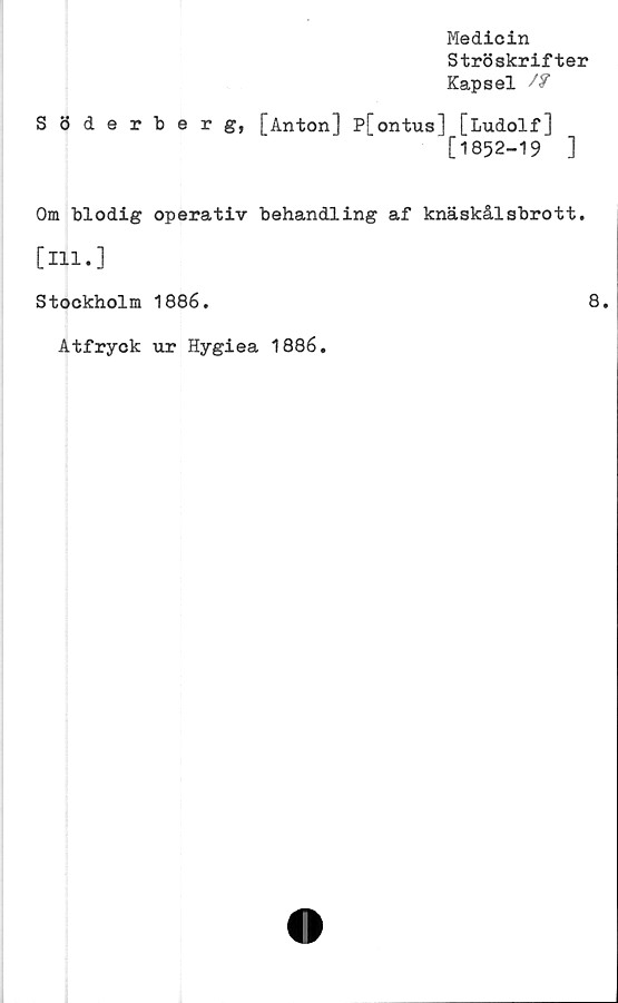  ﻿Medicin
Ströskrifter
Kapsel /f
Söderberg, [Anton] P[ontus] [Ludolf]
[1852-19	]
Om blodig operativ behandling af knäskålsbrott.
[111.]
Stockholm 1886.	8.
Atfryck ur Hygiea 1886.