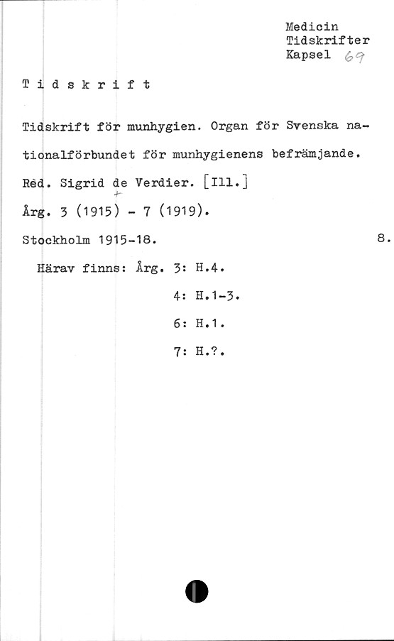  ﻿Medicin
Tidskrifter
Kapsel £
Tidskrift
Tidskrift för munhygien. Organ för Svenska na-
tionalförbundet för munhygienens befrämjande.
Réd. Sigrid de Verdier. [ill.]
Årg. 3 (1915) - 7 (1919).
Stockholm 1915-18.
Härav finns: Årg. H.4.
4: H.1-3.
6: H.1.
8.
7: H.?
