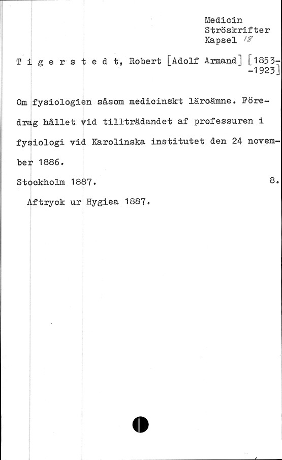  ﻿Medicin
Ströskrifter
Kapsel W
Tigerstedt, Robert [Adolf Armand] [1853-
-1923]
Om fysiologien såsom medicinskt läroämne. Före-
drag hållet vid tillträdandet af professuren i
fysiologi vid Karolinska institutet den 24 novem-
ber 1886.
Stockholm 1887.	8*
Aftryck ur Hygiea 1887.