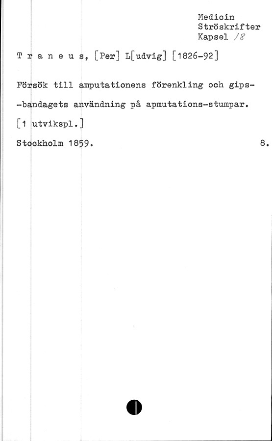  ﻿Medicin
Ströskrifter
Kapsel
Traneus, [Per] L[udvig] [1826-92]
Försök till amputationens förenkling och gips-
-bandagets användning på apmutations-stumpar.
[1 utvikspl.]
Stockholm 1859.	8.