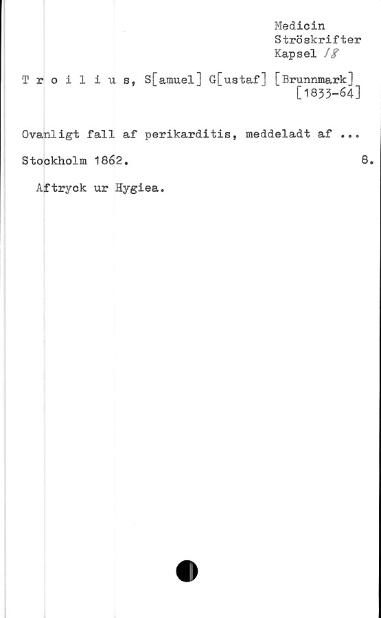  ﻿Medicin
Ströskrifter
Kapsel //
Troilius, S[amuel] G[ustaf] [Brunnmark]
[1833-64]
Ovanligt fall af perikarditis, meddeladt af ...
Stockholm 1862.	8.
Aftryck ur Hygiea