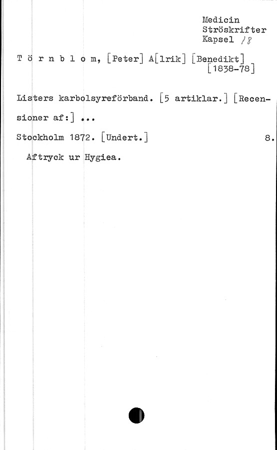  ﻿Medicin
Ströskrifter
Kapsel
Törnblom, [Peter] A[lrik] [Benedikt]
[1838-78]
Listers karbolsyreförband. [5 artiklar.] [Recen-
sioner af:] ...
Stockholm 1872. [Undert.]	8
Aftryck ur Hygiea.