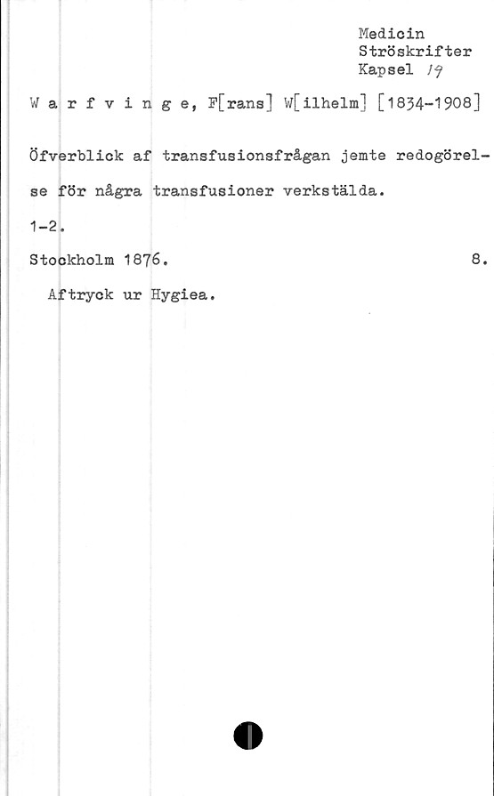  ﻿Medicin
Ströskrifter
Kapsel Jf
Warfvinge, P[rans] w[ilhelm] [
Öfverblick af transfusionsfrågan jemte
se för några transfusioner verkstälda.
1-2.
Stockholm 1876.
Aftryck ur Hygiea.
834-1908]
redogörel-
8.