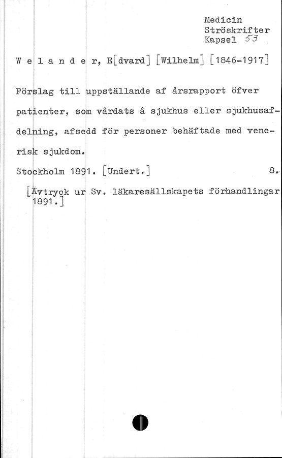  ﻿Medicin
Ströskrifter
Kapsel
Welander, E[dvard] [Wilhelm] [1846-1917]
Förslag till uppställande af årsrapport öfver
patienter, som vårdats å sjukhus eller sjukhusaf-
delning, afsedd för personer behäftade med vene-
risk sjukdom.
Stockholm 1891. [Undert.]	8.
[Avtryck ur Sv. läkaresällskapets förhandlingar
1891.]