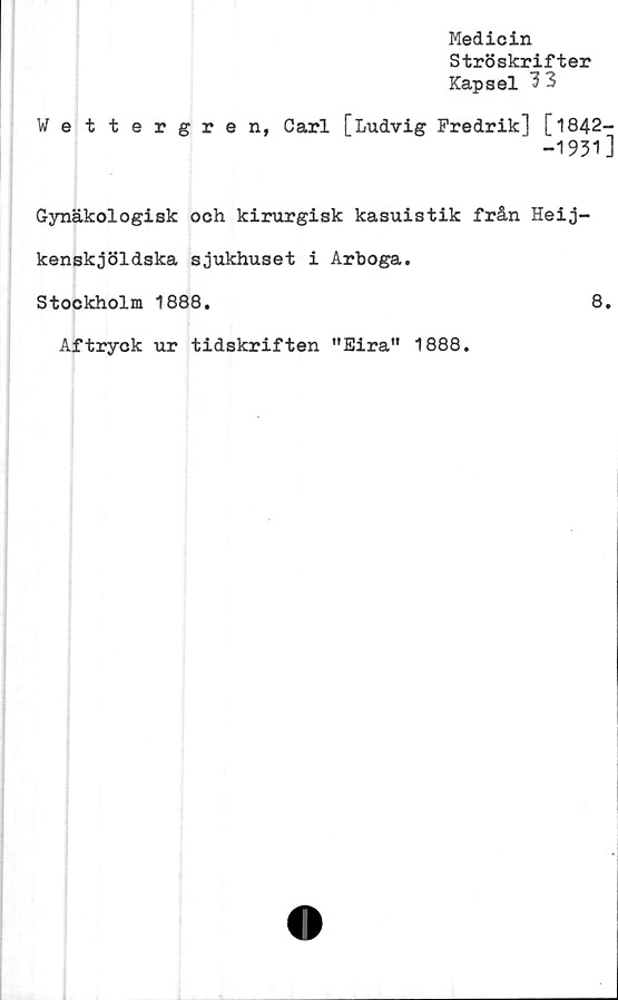  ﻿Medicin
Ströskrifter
Kapsel 3 3
Wettergren, Carl [Ludvig Fredrik] [1842-
-1931]
Gynäkologisk och kirurgisk kasuistik från Heij-
kenskjöldska sjukhuset i Arboga.
Stockholm 1888.	8.
Aftryck ur tidskriften "Eira" 1888.
