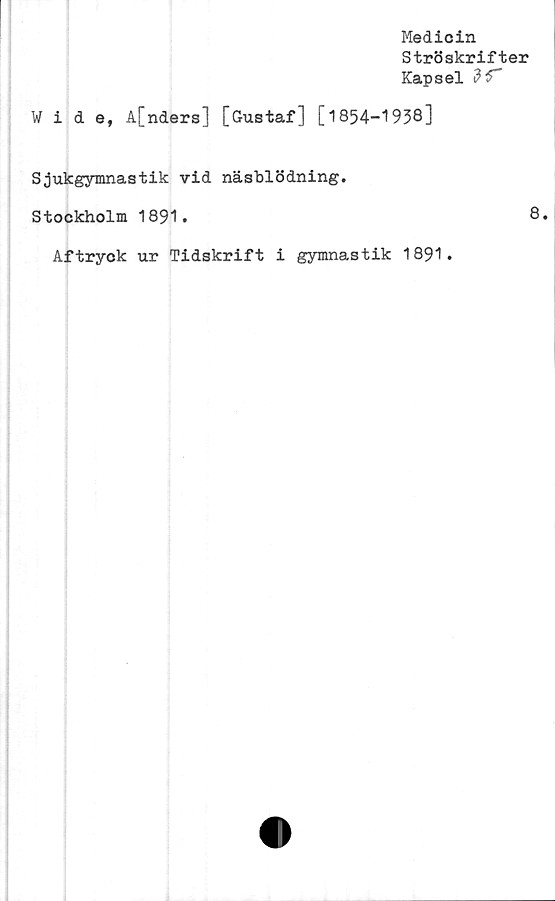  ﻿Medicin
Ströskrifter
Kapsel
Wide, A[nders] [Gustaf] [1854-1938]
Sjukgymnastik vid näsblödning.
Stockholm 1891.
Aftryck ur Tidskrift i gymnastik 1891.