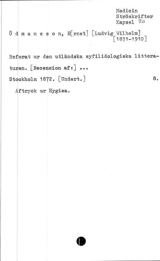  ﻿Medicin
Ströskrifter
Kapsel
Ödmansson, E[rnst] [Ludvig Wilhelm]
[1831-1910]
Referat ur den utländska syfilidologiska littera
turen. [Recension af:] ...
Stockholm 1872. [Undert.]	8
Aftryck ur Hygiea.