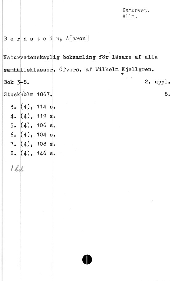  ﻿Naturvet.
Allra.
Bernstein, A[aron]
Naturvetenskaplig boksamling för läsare af alla
samhällsklasser. Öfvers. af Wilhelm Kjellgren.
Bok 3-8.			2. uppl
Stockhölm	1867.		8
3. (4),	114	s.	
4. (4),	119	s.	
5. (4),	106	s.	
6. (4),	104	3.	
7. (4),	108	s •	
00 » -p*	146	s.	
/ ÉiL			