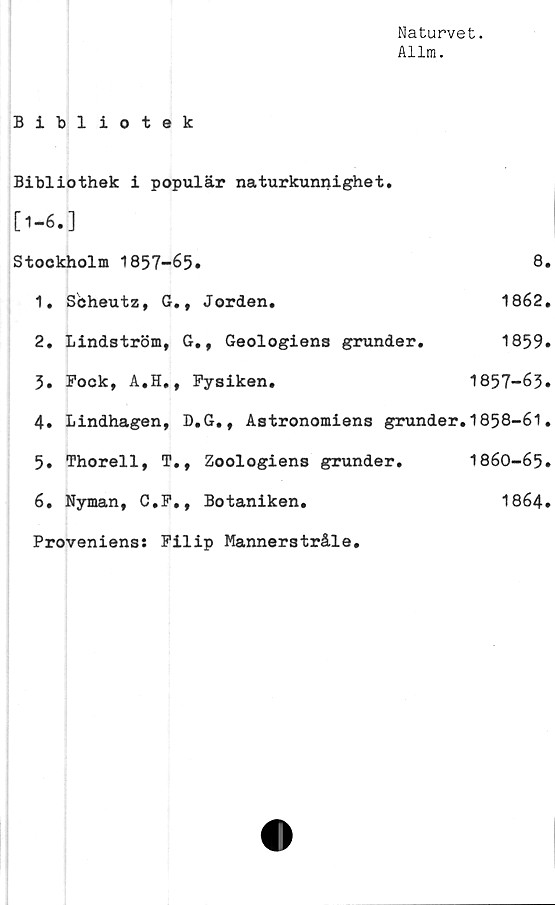  ﻿Naturvet.
Allm.
Bibliotek
Bibliothek i populär naturkunnighet.
[1-6.]
Stockholm 1857-65.
1.	Scheutz, G., Jorden.
2.	Lindström, G., Geologiens grunder.
3.	Fock, A.H., Fysiken.
4.	Lindhagen, D.G., Astronomiens grunder
5.	Thorell, T., Zoologiens grunder.
6.	Nyman, C.F., Botaniken.
Proveniens: Filip Mannerstråle.
8.
1862.
1859.
1857-	63.
1858-	61.
1860-65.
1864.