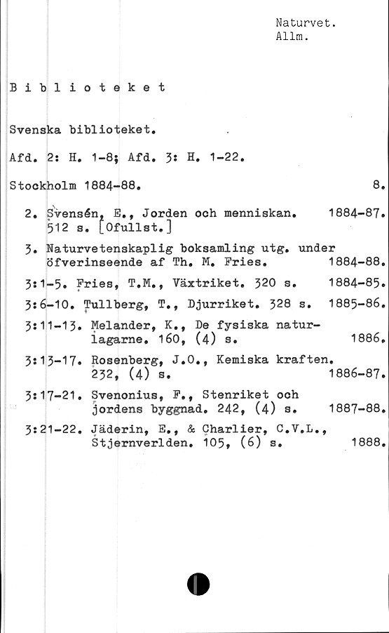  ﻿Naturvet.
Allm.
Biblioteket
Svenska biblioteket.
Afd. 2: H. 1-8; Afd. 3* H. 1-22.
Stockholm 1884-88.	8.
2. Svensén, E., Jorden och menniskan. 1884-87.
512 s. [Ofullst.]
3. Naturvetenskaplig boksamling utg. under
öfverinseende af Th. M. Fries.	1884-88.
3*1-5. Fries, T.M., Växtriket. 320 s. 1884-85.
3:6-10. Tullberg, T., Djurriket. 328 s. 1885-86.
3:11-13. Melander, K., De fysiska natur-
iagarne. 160, (4) s.	1886.
3:13-17. Rosenberg, J.O., Kemiska kraften.
232, (4) s.	1886-87.
3:17-21. Svenonius, F,, Stenriket och
jordens byggnad. 242, (4) s. 1887-88.
3:21-22. Jäderin, E., & Charlier, C.V.L.,
Stjernverlden. 105, (6) s.	1888.