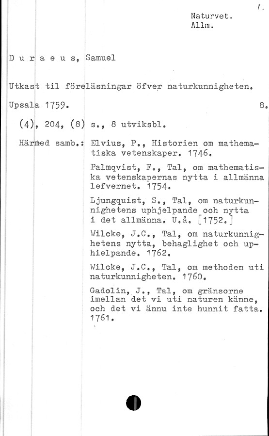  ﻿f.
Naturvet.
Allm.
Duraeus, Samuel
Utkast til föreläsningar öfver naturkunnigheten.
Upsala 1759*	8.
(4), 204, (8) s., 8 utviksbl.
Häriöed samb.: Elvius, P,, Historien om mathema-
tiska vetenskaper. 1746.
Palmqvist, F., Tal, om mathematis-
ka vetenskapernas nytta i allmänna
lefvernet. 1754.
Ljungquist, S., Tal, om naturkun-
nighetens uphjelpande och nytta
i det allmänna. U.å. [1752.]
Wilcke, J.C., Tal, om naturkunnig-
hetens nytta, behaglighet och up-
hielpande. 1762.
Wilcke, J.C., Tal, om methoden uti
naturkunnigheten. 1760.
Gadolin, J., Tal, om gränsorne
imellan det vi uti naturen känne,
och det vi ännu inte hunnit fatta.
1761.