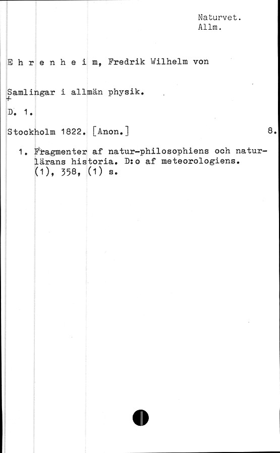  ﻿Naturvet.
Allm.
Ehrenheim, Fredrik Wilhelm von
Samlingar i allmän physik.
D. 1.
Stockholm 1822. [Anon.]	8.
1. Firagmenter af natur-philosophiens och natur-
lärans historia. D:o af meteorologiens.
(1), 358, (1) s.