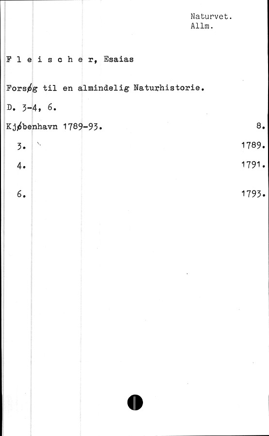  ﻿Naturvet.
Allm.
Fleischer, Esaias
Fors^g til en almindelig Naturhistorie.
D. 3-4, 6.
Kj/tfbenhavn 1789-93»
3» v
4»
6.
8.
1789.
1791.
1793.