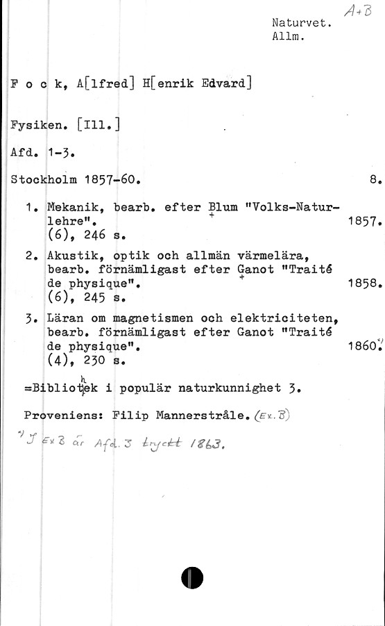  ﻿Naturvet.
Allm.
Fock, A[lfred] H[enrik Edvard]
Fysiken, [ill.]
Afd. 1-3.
Stockholm 1857-60.
1.	Mekanik, bearb. efter Blum "Volks-Natur-
lehre".
(6), 246 s.
2.	Akustik, optik och allmän värmelära,
bearb. förnämligast efter Ganot "Traité
de physique".
(6), 245 s.
3.	Läran om magnetismen och elektriciteten,
bearb. förnämligast efter Ganot "Traité
de physique".
(4), 230 s.
h.
=Bibliot)ek i populär naturkunnighet 3.
Provenienss Filip Mannerstråle. f?)
V yf	r-
J£* 2 ar Af4. 3 iycéé
A3
8.
1857.
1858.
1860?