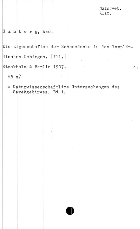  ﻿Naturvet.
Allm.
Hamberg, Axel
Die Eigenschaften der Schneedecke in den lapplän^
dischen Gebirgen. [ill.]
Stockholm & Berlin 1907»
68 s.
= Naturwissenschaftlice Untersuchungen des
Sarekgebirges. Bd 1.