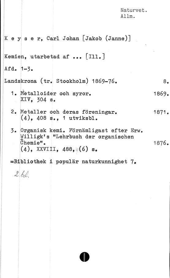  ﻿Naturvet.
Allm.
Keyser, Carl Johan [Jakob (Janne)]
Kemien, utarbetad af ... [ill.]
Afd. 1-3.
Landskrona (tr. Stookholm) 1869-76.
1.	Hétalloider och syror.
XIV, 304 s.
2.	Metaller och deras föreningar.
(4), 408 s., 1 utviksbl.
3.	Organisk kemi. Förnämligast efter Erw.
Willigk's "Lehrbuoh der organischen
Chemie".
(4), XXVIII, 488, (6) s.
=Bibliothek i populär naturkunnighet 7*
é(£..
8.
1869.
1871.
1876.