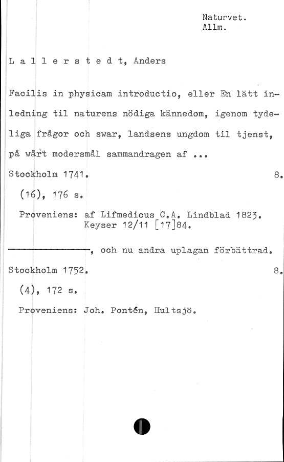  ﻿Naturvet.
Allm.
Lallerstedt, Anders
Facilis in physicam introductio, eller En lätt in-
ledning til naturens nödiga kännedom, igenom tyde-
liga frågor och swar, landsens ungdom til tjenst,
på wårt modersmål sammandragen af ...
Stockholm 1741.	8
(16), 176 s.
Proveniens: af Lifmedicus C.A. Lindblad 1823.
Keyser 12/11 [17]84.
--------------, och nu andra uplagan förbättrad,
Stockholm 1752.	8
(4), 172 s.
Proveniens: Joh* Pontén, Hultsjö,
