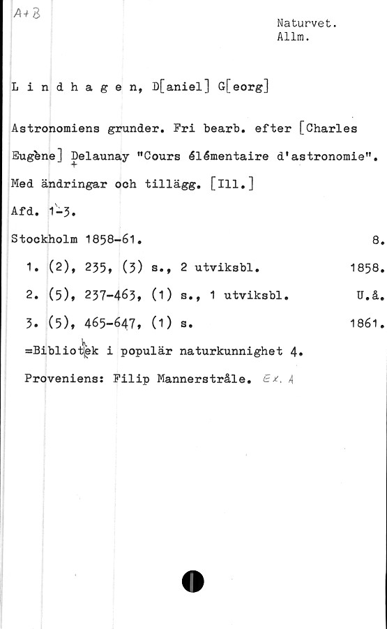  ﻿Naturvet.
Allm.
A+Z
Lindhagen, D[aniel] G[eorg]
Astronomiens grunder. Fri bearb. efter [Charles
Eugbne] Delaunay "Cours élémentaire d'astronomie”.
Med ändringar och tillägg, [ill.]
Afd. 1-3.
Stockholm	1858-61.	8.
1.	(2),	235» (3)	s.,	2 utviksbl.	1858.
2.	(5)»	237-463»	(i)	s.,	1	utviksbl.	U.å.
3.	(5),	465-647,	(1)	a.	1861.
=Biblioi!jek i populär naturkunnighet 4»
Proveniens: Filip Mannerstråle. -4