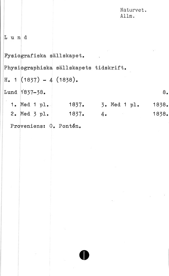  ﻿Naturvet.
Allm.
Lund
Fysiografiska sällskapet.
Physiographiska sällskapets tidskrift.
H. 1 (1837) - 4 (1838).
Lund 1837-38.
1. Med 1 pl.	1837.	3. Med 1 pl.
2. Med 3 pl.	1837.	4.
Proveniens: 0. Pontén.
8.
1838.
1838.
