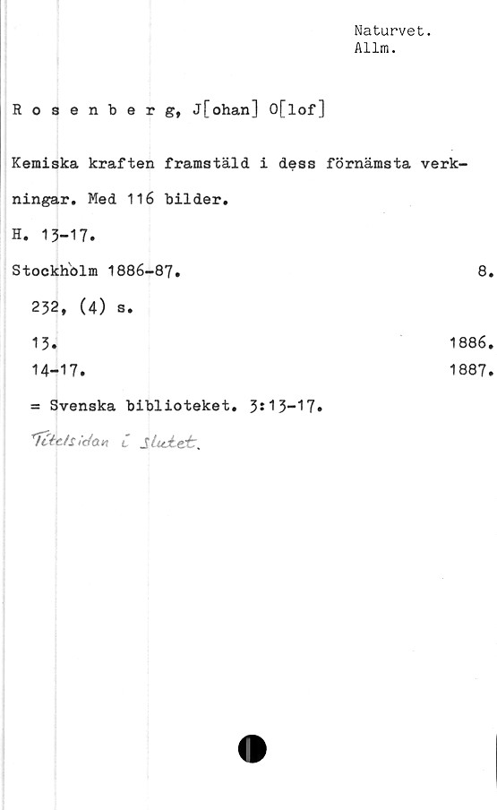  ﻿Naturvet.
Allm.
Rosenberg, j[ohan] O[lof]
Kemiska kraften framstäld i dess förnämsta verk-
ningar. Med 116 bilder.
H. 13-17.
Stockholm 1886-87.	8.
232, (4) s.
13.	1886.
14-17.	1887.
= Svenska biblioteket. 3*13-17»
'TcépJs ,'cto.n C SlujLet,
