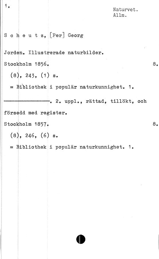  ﻿1.
Naturvet.
Allm.
Scheutz, [Per] Georg
Jorden. Illustrerade naturbilder.
Stockholm 1856.
(8), 243, (1) s.
* Bibliothek i populär naturkunnighet. 1.
----------------» 2. uppl., rättad, tillökt, och
försedd med register.
Stockholm 1857»
(8), 246, (6) s.
ss Bibliothek i populär naturkunnighet. 1.