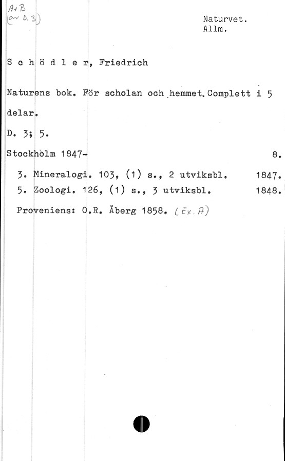  ﻿Naturvet.
Allm.
fr *•
Sohödler, Friedrich
Naturens bok. För scholan och hemmet. Complett
delar.
D. 3; 5.
Stockhblm 1847-
3. Mineralogi. 103, (O s., 2 utviksbl.
5. Zoologi. 126, (i) s., 3 utviksbl.
. Åberg 1858.
i 5
8.
1847.
1848.
Proveniens: 0.R