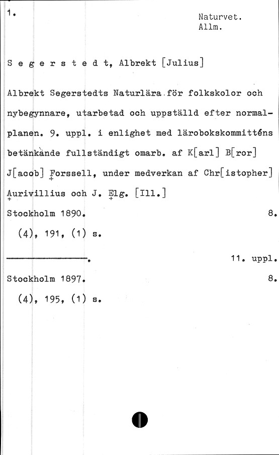  ﻿Naturvet.
Allm.
Segerstedt, Albrekt [Julius]
Albrekt Segerstedts Naturlära för folkskolor och
nybegynnare, utarbetad och uppställd efter normal-
planen. 9. uppl. i enlighet med lärobokskommitténs
betänkande fullständigt omarb. af K[arl] B[ror]
j[acob] Forssell, under medverkan af Chr[istopher]
Aurivillius och J. Elg. [ill.]
Stockholm 1890.	8.
(4), 191, (1) s.
-------------.	11. uppl.
Stockholm 1897»	8»
(4), 195, (1) s.