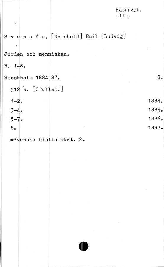  ﻿Naturvet.
Allm.
Svensén, [Reinhold] Emil [Ludvig]
Jorden och menniskan.
H. 1-8.
Stockholm 1884-87.	8.
512 s. [Ofullst.]
1-2.	1884.
3-4.	1885.
5-7.	1886.
8.	1887.
=Svenska biblioteket. 2.