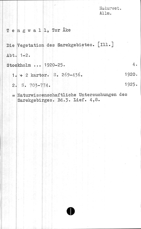  ﻿Nafcurvet.
Allm.
Tengwall, Tor Åke
Die Vegetation des Sarekgebietes. [ill.]
Abt. 1-2.
Stockholm ... 1920-25-	4.
1. + 2 kartor. S. 269-436.	1920.
2. S. 703-774.	1925.
= Naturwissensehaftliche Untersuchungen des
Sarekgebirges. Bd.3. Lief. 4,8.
