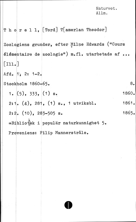  ﻿Naturvet.
Allm.
Thorell, [Tord] Tfamerlan Theodor]
Zoologiens grunder, efter Milne Edwards ("Cours
élémentaire de zoologie") m.fl. utarbetade af ...
[111.]
Afd. 2: 1-2.
Stockholm 1860-65.	8.
1. (5), 333, (1) s.	1860.
2:1. (4), 281, (1) s., 1 utviksbl.	1861.
2:2. (10), 283-505 3.	1865.
=Biblio-|ek i populär naturkunnighet 5.
Proveniens: Filip Mannerstråle.