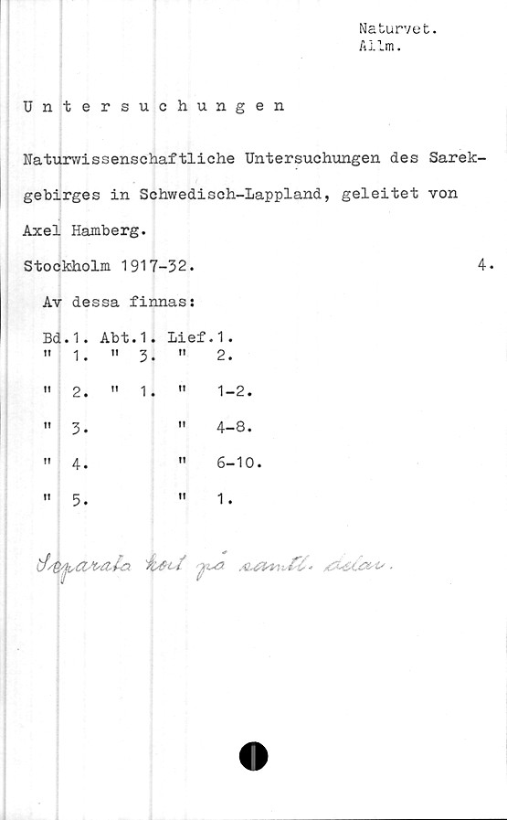  ﻿Naturvet.
A lim.
Untersuchungen
Naturwissenschaftliche Untersuchungen des Sarek-
gebirges in Schwedisch-Lappland, geleitet von
Axel Hamberg.
Stockholm 1917-32.	4.
Av dessa finnas:
Bd.1. Abt.1. Lief.1.
tt	1.	" 3.	t!	2.
t!	2.	" 1.	fl	1-2.
!!	3-		II	4-8.
f!	4.		II	6-10.
!l	5.		tt	1.
