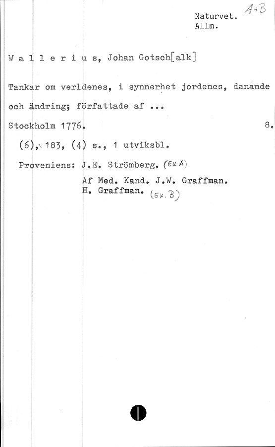  ﻿Naturvet.
Allm.

Wallerius, Johan Gotsch[alk]
Tankar om verldenes, i synnerhet jordenes, danande
och ändring; författade af ...
Stockholm 1776.	8.
(6),\183, (4) s., 1 utviksbl.
Proveniens: J.E. Strömberg.
Af Med. Kand. J.W. Graffman.
H. Graffman. (