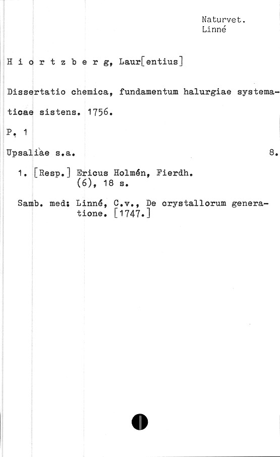  ﻿Naturvet.
Linné
Hiortzberg, Laurfentius]
Dissertatio chemica, fundamentum halurgiae systema-
ticae sistens. 1756.
P, 1
Upsaliåe s.a.	8.
1. [Resp.] Ericus Holmén, Pierdh.
(6), 18 s.
Samb. med; Linné, C.y., De crystallorum genera-
tione. [1747.]