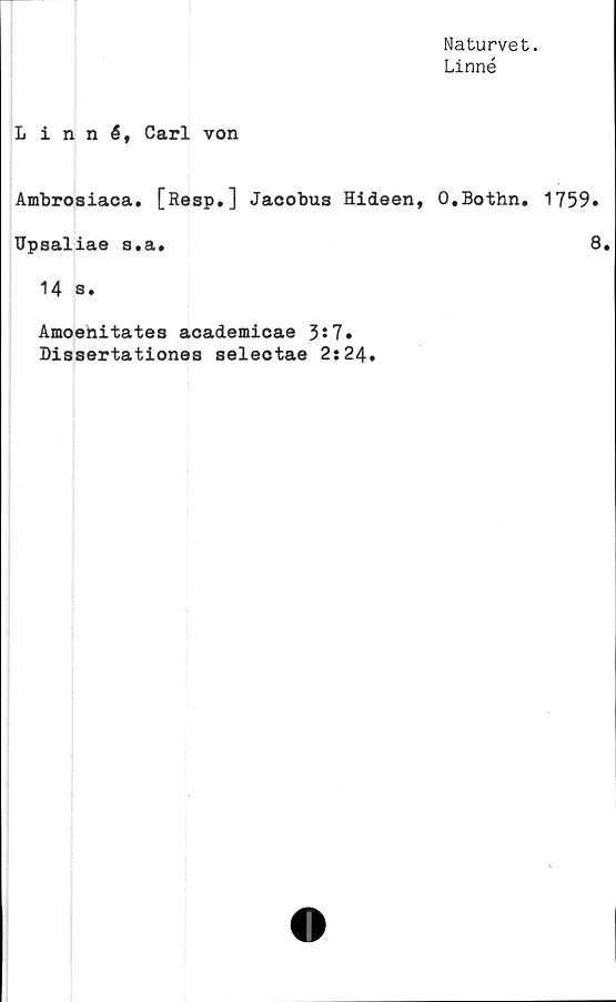  ﻿Naturvet.
Linné
Linné, Carl von
Ambrosiaca. [Resp.] Jaoobus Hideen, O.Bothn. 1759»
Upsaliae s.a.	8.
14 s.
Amoehitates academicae 3*7.
Dissertationes selectae 2:24.
