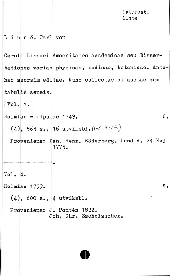  ﻿Naturvet.
Linné
Linné, Carl von
Caroli Linnaei Amoenitates academicae seu Disser-
tationes variae physicae, medicae, botanicae. Ante-
hac seorsim editae. Nunc collectae et auctae cum
tabulis aeneis.
[Vol. 1.]
Holmiae & Lipsiae 1749»	8.
(4)» 563 s., 16 utviksbl.	(l-S,
Proveniens: Dan. Henr. Söderberg. Lund d. 24 Maj
1775.
Vol. 4.
Holmiae 1759.	8.
(4)* 600 s., 4 utviksbl.
Proveniens: J. Pontén 1822.
Joh. Chr. Zscholzscher.