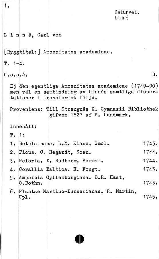  ﻿1.
Naturvet.
Linné
Linné, Carl von
[Ryggtitels] Amoenitates academicae.
T.	1-4.
U. o.o.å.	8.
Ej den egentliga Amoenitates academicae (1749-90)
men väl en sambindning av Linnés samtliga disser-
tationer i kronologisk följd.
Proveniens: Till Strengnäs K. Gymnasii Bibliothek
gifven 1827 af P. Lundmark.
Innehålls
T. 1 s
1.	Betula nana. L.M. Klase, Smol.	1743»
2.	Picus. C. Hegardt, Scan.	1744.
3.	Peloria. D. Rudberg, Vermel.	1744.
4.	Corallia Baltica. H. Pougt.	1745»
5.	Amphibia Gyllenborgiana. B.R. Hast,
O.Bothn.	1745»
6.	Plantae Martino-Burserianae. R. Martin,
TTpl.	1745.