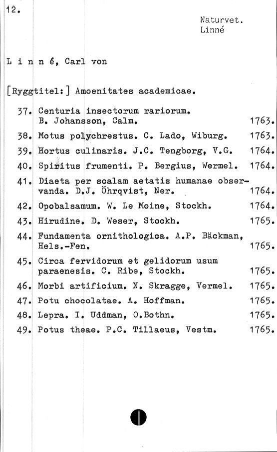  ﻿Naturvet.
12.
Naturvet.
Linné
Linné, Carl von
[Ryggtitel:] Amoenitates academicae.
37# Centuria insectorum rariorum.
B. Johansson, Calm.	1763»
38.	Motus polychrestus. C. Lado, Wiburg.	1763#
39.	Hortus culinaris. J.C. Tengborg, V.G.	1764.
40.	Spiritus frumenti. P. Bergius, Wermel.	1764.
41.	Diaeta per scalam aetatis humanae obser-
vanda. D.J. Öhrqvist, Ner.	1764#
42.	Opobalsamum. ¥. Le Moine, Stockh.	1764.
43#	Hirudine. D. Weser, Stockh.	1765#
44# Fundamenta ornithologica. A.P. Bäckman,
Hels.-Fen.	1765.
45.	Circa fervidorum et gelidorum usum
paraenesis. C. Ribe, Stockh.	1765#
46.	Morbi artificium. N. Skragge, Vermel.	1765#
47#	Potu chocolatae. A. Hoffman.	1765#
48.	Lepra. I. Uddman, O.Bothn.	1765#
49.	Potus theae. P.C. Tillaeus, Vestm.	1765.